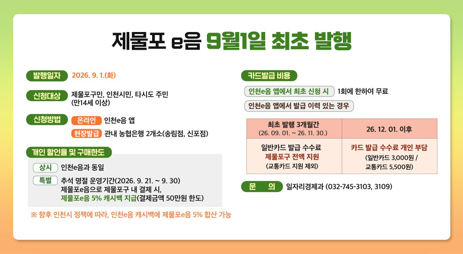 제물포 e음 9월1일 최초 발행
발행일자
2026. 9. 1.(화)

신청대상
제물포구민, 인천시민, 타시도 주민
(만14세 이상)

신청방법
온라인　인천e음 앱
현장발급　관내 농협은행 2개소(숭림점, 신포점)

개인 할인율 및 구매한도

상시　인천e음과 동일

특별　추석 명절 운영기간(2026. 9. 21. ~ 9. 30)
제물포e음으로 제물포구 내 결제 시,
제물포e음 5% 캐시백 지급(결제금액 50만원 한도)

※ 향후 인천시 정책에 따라, 인천e음 캐시백에 제물포e음 5% 합산 가능

카드발급 비용

인천e음 앱에서 최초 신청 시　1회에 한하여 무료

인천e음 앱에서 발급 이력 있는 경우

최초 발행 3개월간
(26. 09. 01. ~ 26. 11. 30.)	26. 12. 01. 이후
일반카드 발급 수수료
제물포구 전액 지원
(교통카드 지원 제외)	카드 발급 수수료 개인 부담
(일반카드 3,000원 /
교통카드 5,500원)

문의
일자리경제과 (032-745-3103, 3109)
