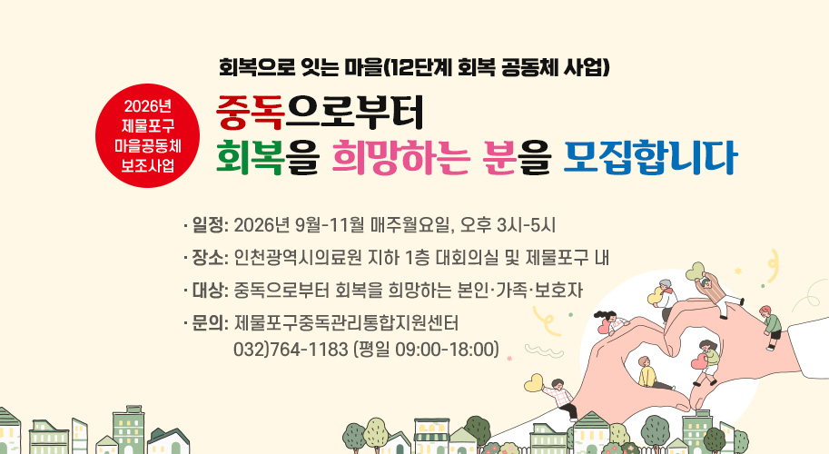 회복으로 잇는 마을(12단계 회복 공동체 사업)

중독으로부터 회복을 희망하는 분을 모집합니다

2026년 제물포구 마음공동체 보조사업

일정: 2026년 9월-11월 매주월요일, 오후 3시-5시
장소: 인천광역시의료원 지하 1층 대회의실 및 제물포구 내
대상: 중독으로부터 회복을 희망하는 본인·가족·보호자
문의: 제물포구중독관리통합지원센터 032)764-1183 (평일 09:00-18:00)