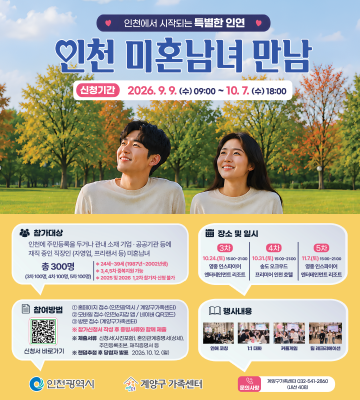 인천에서 시작되는 특별한 인연 인천 미혼남녀 만남 신청기간 2026.9.9. (수) 09:00~10.7.(수) 18:00 참가대상 인천에 주민등록을 두거나 관내 소재 기업·공공기관 등에 재직중인 직장인 자영업 프리랜서 등 미혼남녀 총 300명 24세~30세(1987-2000) 장소 및 일시 3차 10:00-10 4차 :30-21:00 솔도오크우드 5차 17:00-20:00 참여방법 행사내용 신청서 바로가기 인천광역시 2005.10.12.0 계양구 가족센터