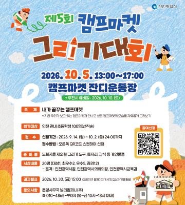 제5회 캐프마케 인천광역시 그리기대회 2026.10.5.13:00~17:00 캠프마켓 잔디운동장 그리고 * 우천시 예비일 : 2026.10.10. (토) 주제 내가 꿈꾸는 캠프마켓 *지금 우리가 보고 있는 캠프마켓과 만나고 싶은 캠프마켓의 모습을 자유롭게 그려보기 참가대상 인천관내 초등학생 100명(선착순) 접수 신청기간: 2026.9.14.(월)~10.2.(금) 24:00까지 접수방법 : 오른쪽 QR코드 스캔하여 신청 준비를 도화지를 제외한 그리기 도구, 돗자리, 간식 등 개인물품 시상내용 20명(대상1, 최우수2 우수5, 장려12) - 훈격: 인천광역시장, 인천광역시의회의장, 인천광역시교육감 이시다 오카 일 2026.10.30(금) 15:00 문의사항 운영사무국 널리컴퍼니(주) 010-4865-9934 (월~금 10시~18시 이내) 참여신청 00