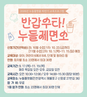2026년 누들플랫폼 하반기 교육프로그램
반갑수타! 누들제면소
신청기간(선착순): [9, 10월 수업] 1차: 10. 23.(금)까지
[11월 수업] 2차: 10. 1.(목)~11. 15.(일) 예정
교육대상: 유아, 어린이 6에서 8세, 단체 및 동아리 등
인원: 회차별 최소 23명에서 최대 30명
교육기간: 9. 17.(목)~11. 19.(목) 
매주 목요일 오전·오후, 금요일 오전
교육시간: 오전 10:30~12:00 / 오후 14:00~15:30 (회당 90분)
교육장소: 누들플랫폼(인천광역시 제물포구 신포로 27번길 36)
참  가  비: 무료
1회 참가 인원: 최소 23명에서 최대 30명 단체