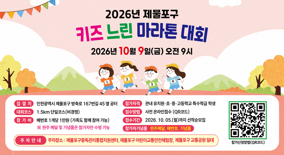2026년 제물포구
키즈 느린 마라톤 대회
2026년 10월 9일(금) 오전 9시

집결지
인천광역시 제물포구 방축로 167번길 45 옆 공터

대회코스
1.5km 단일코스(비경쟁)

참가비
배번호 1개당 1만원 (가족도 함께 참여 가능)
※ 완주 메달 및 기념품은 참가자만 수령 가능

참가자격
관내 유치원·초·중·고등학교 특수학급 학생

접수방법
사전 온라인접수 (QR코드)

접수기간
2026. 10. 05.(월)까지 선착순모집

참가자기념품
완주메달, 배번호, 기념품

주차안내

▶ 주차장소 : 제물포구중독관리통합지원센터, 제물포구 어린이교통안전체험장,
제물포구 교통공원 일대
