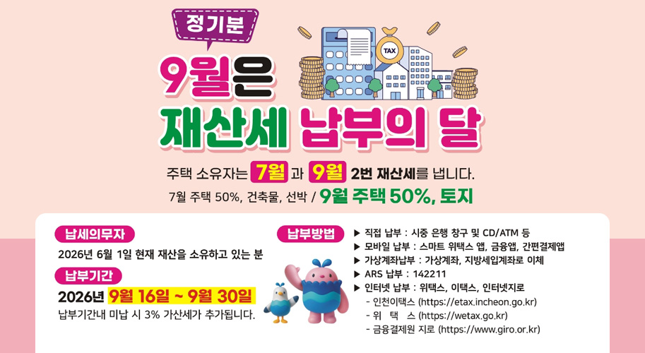 정기분

9월은 재산세 납부의 달

주택 소유자는 7월과 9월 2번 재산세를 냅니다.

7월 주택 50%, 건축물, 선박 / 9월 주택 50%, 토지

납세의무자
2026년 6월 1일 현재 재산을 소유하고 있는 분

납부기간
2026년 9월 16일 부터 9월 30일
납부기간내 미납 시 3% 가산세가 추가됩니다.

납부방법
▶ 직접 납부 : 시중 은행 창구 및 CD/ATM 등
▶ 모바일 납부 : 스마트 위택스 앱, 금융앱, 간편결제앱
▶ 가상계좌납부 : 가상계좌, 지방세입계좌로 이체
▶ ARS 납부 : 142211
▶ 인터넷 납부 : 위택스, 이택스, 인터넷지로
　- 인천이택스
　- 위택스
　- 금융결제원 지로