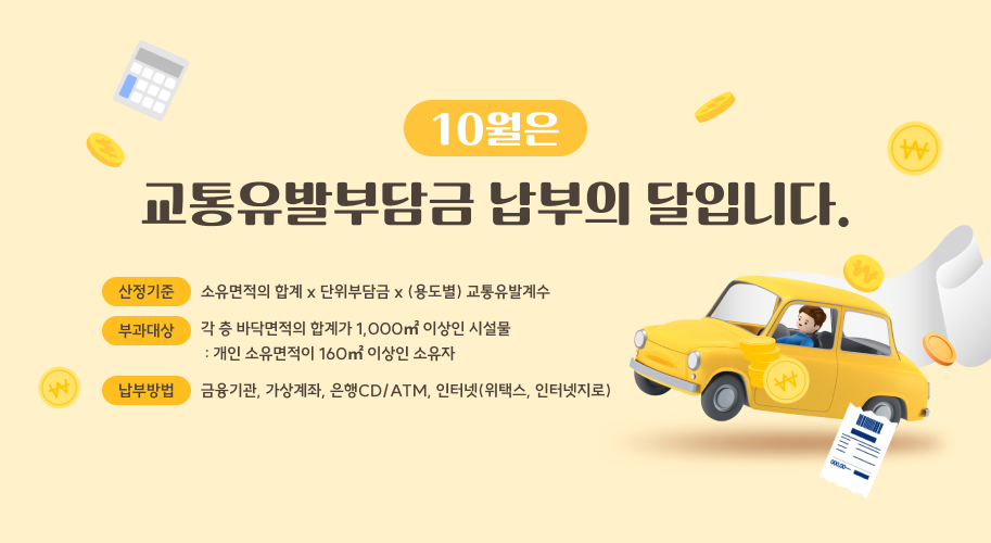 10월은
교통유발부담금 납부의 달입니다.
산정기준
소유면적의 합계 x 단위부담금 x (용도별) 교통유발계수
부과대상
각 층 바닥면적의 합계가 1,000㎡ 이상인 시설물  : 개인 소유면적이 160㎡ 이상인 소유자
납부방법
금융기관, 가상계좌, 은행CD/ATM, 인터넷(위택스, 인터넷지로)