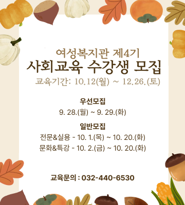 여성복지관 제4기 사회교육 수강생 모집
교육기간 : 10. 12.(월) ~ 12. 26.(토)
우선모집 9. 28.(월) ~ 9. 29.(화) 일반모집 전문&실용 - 10. 1.(목) ~ 10. 20.(화) 문화&특강 - 10. 2.(금) ~ 10. 20.(화)
교육문의 : 032-440-6530