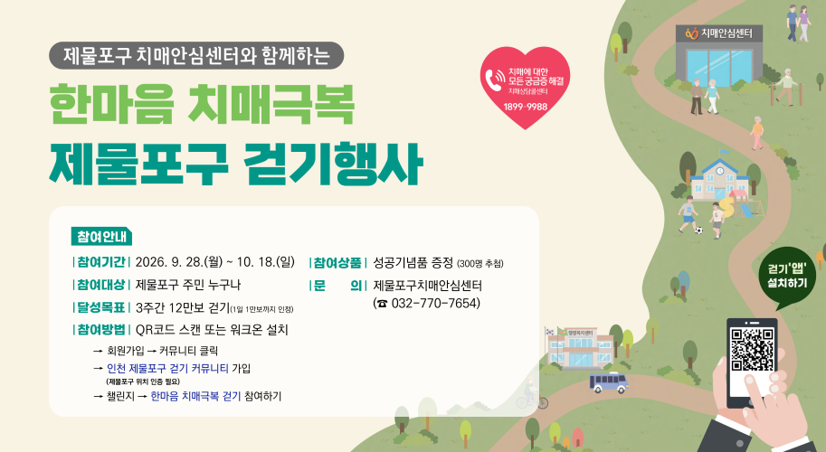 제물포구 치매안심센터와 함께하는 한마음 치매극복 제물포구 걷기행사 치매안심센터 치매에 대한 모든 궁금증 해결 치매상담콜센터 1899-9988 참여안내 | 참여기간 | 2026. 9. 28.(월) ~ 10. 18.(일) 참여방법 | QR코드 스캔 또는 워크온 설치 | 참여대상 | 제물포구 주민 누구나 |달성목표 | 3주간 12만보 걷기(1일 1만보까지 인정) [참여상품 | 성공기념품 증정 (300명 추첨) 문 의 제물포구치매안심센터 (☎032-770-7654) 회원가입 → 커뮤니티 클릭 인천 제물포구 걷기 커뮤니티 가입 (제물포구 위치 인증 필요) → 챌린지 → 한마음 치매극복 걷기 참여하기 걷기'앱' 설치하기