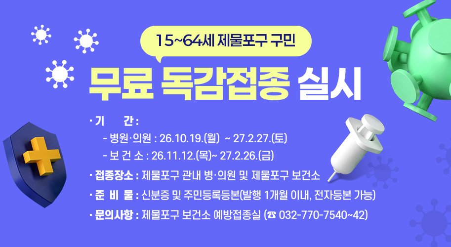 15~64세 제물포구 구민 
무료 독감접종 실시
○ 기    간 
   - 병원‧의원 : 26.10.19.(월) ~ 27.2.27.(토)
   - 보 건 소 : 26.11.12.(목)~ 27.2.26.(금)
○ 접종장소 : 제물포구 관내 병‧의원 및 제물포구 보건소  
○ 준 비 물 : 신분증 및 주민등록등본(발행 1개월 이내, 전자등본 가능)
○ 문의사항 : 제물포구 보건소 예방접종실 (☎ 032-770-7540~42)