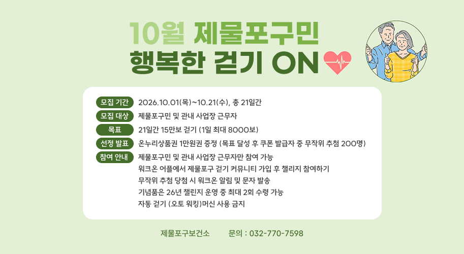 10월 제물포구민 행복한 걷기 ON 모집 기간 2026.10.01(목)~10.21(수), 총 21일간 모집 대상 제물포구민 및 관내 사업장 근무자 목표 21일간 15만보 걷기 (1일 최대 8000보) 선정 발표 온누리상품권 1만원권 증정 (목표 달성 후 쿠폰 발급자 중 무작위 추첨 200명) 참여 안내 제물포구민 및 관내 사업장 근무자만 참여 가능 워크온 어플에서 제물포구 걷기 커뮤니티 가입 후 챌리지 참여하기 무작위 추첨 당첨 시 워크온 알림 및 문자 발송 기념품은 26년 챌린지 운영 중 최대 2회 수령 가능 자동 걷기 (오토 워킹)머신 사용 금지 제물포구보건소        문의 : 032-770-7598