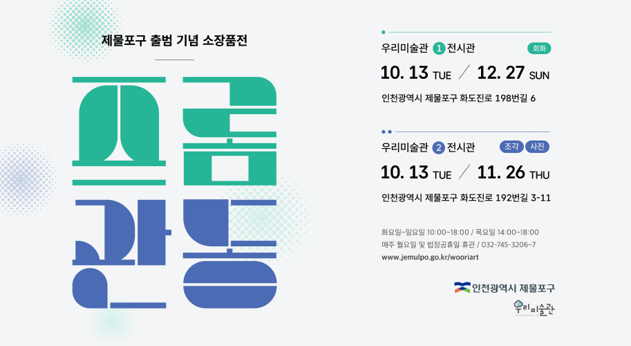 제물포구 출범 기념 소장품전 프롬 관동 우리미술관 1 전시관 회화 10월 13일 화요일 / 12월 27일 일요일 인천광역시 제물포구 화도진로 198번길 6 .. 우리미술관 2 전시관 조각 사진 10월 13일 화요일 / 11월 26일 목요일 인천광역시 제물포구 화도진로 192번길 3-11 화요일~일요일 10:00~18:00 / 목요일 14:00~18:00 매주 월요일 및 법정공휴일 휴관 / 032-745-3206~7 www.jemulpo.go.kr/wooriart 인천광역시 제물포구 우리미술관