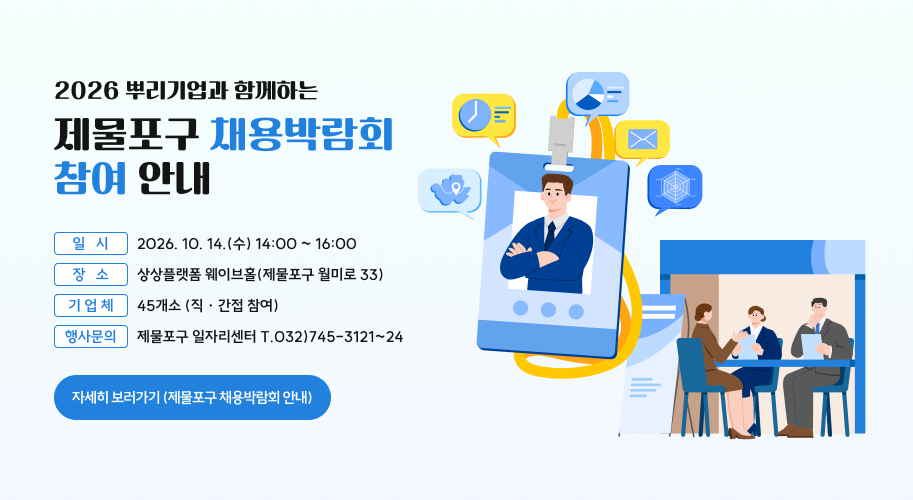 2026 뿌리기업과 함께하는 제물포구 채용박람회 참여 안내 ❍ 일   시 : 2026. 10. 14.(수) 14:00 ~ 16:00 ❍ 장   소 : 상상플랫폼 웨이브홀(제물포구 월미로 33) ❍ 기 업 체 : 45개소 (직 · 간접 참여) ❍ 행사문의 : 제물포구 일자리센터 T.032)745-3121~24  자세히 보러가기 (제물포구 채용박람회 안내)