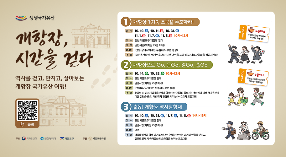 생생국가유산 개항장, 시간을 걷다 역사를 걷고, 만지고, 살아보는 개항장 국가유산 여행! 홈페이지 피 티안티안 1) 개항장 1919, 조국을 수호하라! 일시 10.10., 10. 11.0, 10. 31. 11. 1., 11.7.0, 11.8. 10시~12시 장소 인천 제물포구 개항장 일대 대상 일반시민(회차당 25명 이내) 참가비 1만원(참가자에게는 누들패스 쿠폰 증정) 내용 1919년 개항장, 역사수호대장 김산 대위를 도와 13도 대표자회의를 성공시켜라! 2) 개항장으로 Go, 듣Go, 걷Go, 줍Go 일시 10.14., 10.28. 10시~12시 장소 인천 제물포구 개항장 일대 대상 일반시민(회차당 25명 이내) 참가비 1만원(참가자에게는 누들패스 쿠폰 증정) 내용 유동현 전 인천시립박물관장과 함께하는 <개항장 플로깅), 개항장의 여러 국가유산에 대한 설명을 듣고, 개항장의 환경도 지키는 1석 2조의 프로그램 3) 출동! 개항장 역사탐험대 일시 10.10., 10. 31., 11.7., 11.8. 14시~16시 장소 인천 제물포구 개항장 일대 대상 일반시민(회차당 25명 이내) 참가비 무료 내용 마을해설가와 함께 과거로 떠나는 개항장 여행), 과거의 인물을 만나고 퀴즈도 풀면서 국가유산의 소중함을 느끼는 프로그램 556 쿠폰 개항상 지정된 식당에서 3회 식사 이용가능 누들패스 개항지정된 식당에서 3회 식사 이용가능