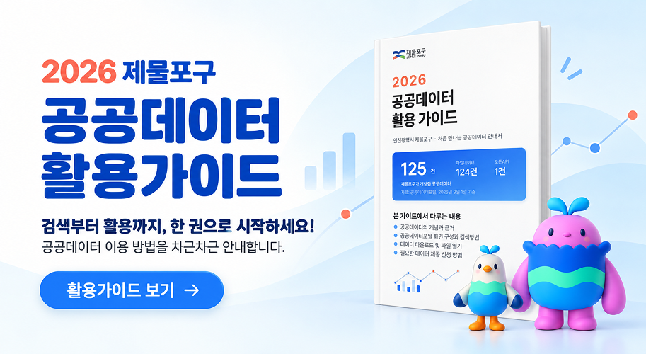 2026 제물포구 공공데이터 활용가이드 검색부터 활용까지, 한 권으로 시작하세요! 공공데이터 이용 방법을 차근차근 안내합니다. 활용가이드 보기 제물포구 JEMULPOGU 2026 공공데이터 활용 가이드 인천광역시 제물포구 처음 만나는 공공데이터 안내서 125 건 파일데이터 오픈API 124건 1건 제물포구가 개방한 공공데이터 자료: 공공데이터포털, 2026년 9월 1일 기존 본 가이드에서 다루는 내용 공공데이터의 개념과 근거 공공데이터포털 화면 구성과 검색방법 데이터 다운로드 및 파일 열기 필요한 데이터 제공 신청 방법