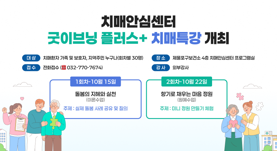 치매안심센터 굿이브닝 플러스+ 치매특강 개최 대상 치매환자 가족 및 보호자, 지역주민 누구나(회차별 30명) 접수 전화접수(032-770-7674) 장소 제물포구보건소 4층 치매안심센터 프로그램실 강사 외부강사 1회차-10월 15일 돌봄의 지혜와 실천 (이론수업) 주제: 실제 돌봄 사례 공유 및 질의 2회차-10월 22일 향기로 채우는 마음 정원 (원예수업) 주제 : 미니 정원 만들기 체험