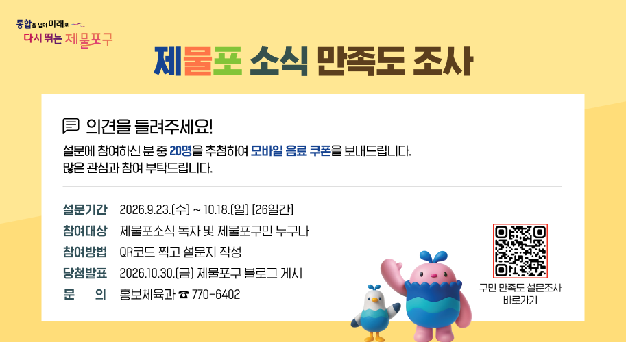 제물포 소식 만족도 조사   
의견을 들려주세요!   설문에 참여하신 분 중 20명을 추첨하여 모바일 음료 쿠폰을 보내드립니다. 많은 관심과 참여 부탁드립니다.   
설문기간: 2026.9.23.(수) ~ 10.18.(일) [26일간]   참여대상: 제물포소식 독자 및 제물포구민 누구나   참여방법: QR코드 찍고 설문지 작성   당첨발표: 2026.10.30.(금) 제물포구 블로그 게시   문 의: 홍보체육과 ☎ 770-6402
qr 구민 만족도 설문조사 바로가기