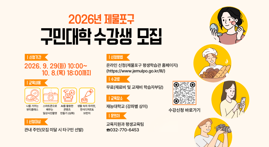 2026년 제물포구 구민대학 수강생 모집 | 신청기간 2026.9.29(화) 10:00~ 10. 8.(목) 18:00까지 | 교육내용 나를 가꾸는 뷰티클래스 스마트폰으로 배우는 일상사진촬영 (일체 포함) AI를 활용한 콘텐츠 만들기 (심화) 생활 속의 우리맛, 한식디저트& 브런치 | 신청대상 관내 주민(모집 미달 시 타구민 선발) | 신청방법 온라인 신청(제물포구 평생학습관 홈페이지) (https://www.jemulpo.go.kr/III/) | 수강료 무료(재료비 및 교재비 학습자부담) | 교육장소 재능대학교 (강좌별 상이) | 문의처 교육지원과 평생교육팀 ☎032-770-6453 수강신청 바로가기